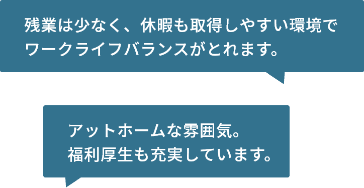 残業は少なく、休暇も取得しやすい環境でワークライフバランスがとれます。アットホームな雰囲気。福利厚生も充実しています。